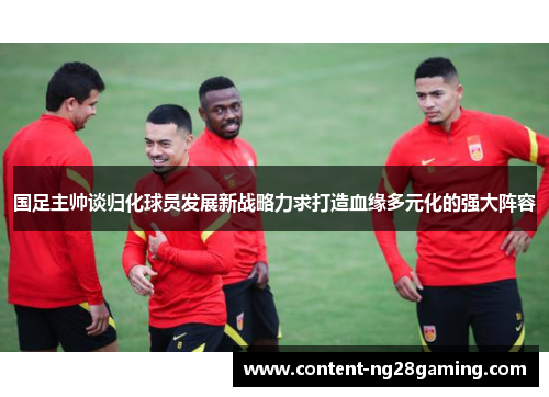 国足主帅谈归化球员发展新战略力求打造血缘多元化的强大阵容