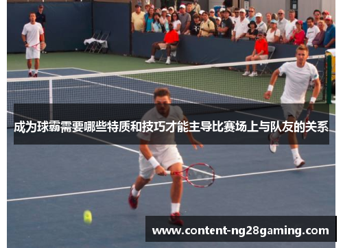 成为球霸需要哪些特质和技巧才能主导比赛场上与队友的关系