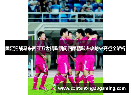 国足迎战马来西亚五大精彩瞬间回顾精彩进攻防守亮点全解析