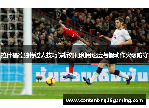 拉什福德独特过人技巧解析如何利用速度与假动作突破防守