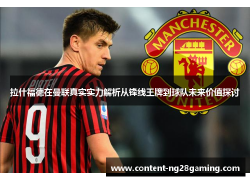 拉什福德在曼联真实实力解析从锋线王牌到球队未来价值探讨