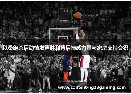 以桑绝杀后动情发声胜利背后情感力量与家庭支持交织