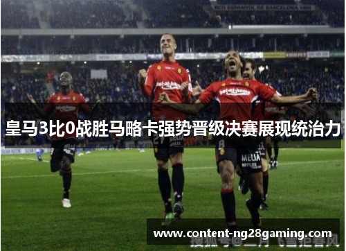 皇马3比0战胜马略卡强势晋级决赛展现统治力
