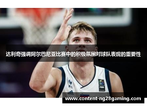 达利奇强调阿尔巴尼亚比赛中的积极氛围对球队表现的重要性