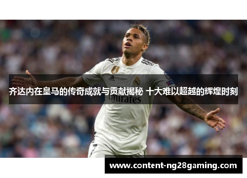 齐达内在皇马的传奇成就与贡献揭秘 十大难以超越的辉煌时刻