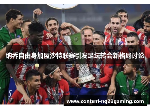 纳乔自由身加盟沙特联赛引发足坛转会新格局讨论