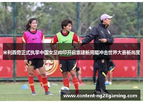 米利西奇正式执掌中国女足帅印开启重建新周期冲击世界大赛新高度